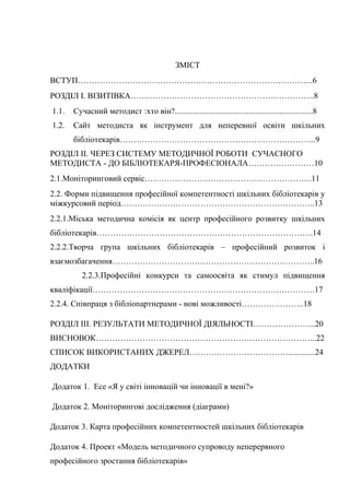 Гонтаренко В.Ю.
ЗМІСТ
ВСТУП…………………………………………………………………………..6
РОЗДІЛ І. ВІЗИТІВКА………………………………………………………….8
1.1. Сучасний методист :хто він?...................................................................8
1.2. Сайт методиста як інструмент для неперевної освіти шкільних
бібліотекарів……………………………………………………………...9
РОЗДІЛ ІІ. ЧЕРЕЗ СИСТЕМУ МЕТОДИЧНОЇ РОБОТИ СУЧАСНОГО
МЕТОДИСТА - ДО БІБЛІОТЕКАРЯ-ПРОФЕСІОНАЛА……………………10
2.1.Моніторинговий сервіс…………………………………………………….11
2.2. Форми підвищення професійної компетентності шкільних бібліотекарів у
міжкурсовий період……………………………………………………………..13
2.2.1.Міська методична комісія як центр професійного розвитку шкільних
бібліотекарів…………………………………………………………………….14
2.2.2.Творча група шкільних бібліотекарів – професійний розвиток і
взаємозбагачення………………………………………………………………..16
2.2.3.Професійні конкурси та самоосвіта як стимул підвищення
кваліфікації………………………………………………………………………17
2.2.4. Співпраця з бібліопартнерами - нові можливості…………………..18
РОЗДІЛ ІІІ. РЕЗУЛЬТАТИ МЕТОДИЧНОЇ ДІЯЛЬНОСТІ…………………..20
ВИСНОВОК……………………………………………………………………...22
СПИСОК ВИКОРИСТАНИХ ДЖЕРЕЛ……………………………….............24
ДОДАТКИ
Додаток 1. Есе «Я у світі інновацій чи інновації в мені?»
Додаток 2. Моніторингові дослідження (діаграми)
Додаток 3. Карта професійних компетентностей шкільних бібліотекарів
Додаток 4. Проект «Модель методичного супроводу неперервного
професійного зростання бібліотекарів»
4
 