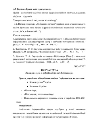 Гонтаренко В.Ю.
3.1. Вправа «Аркуш, який гуляє по колу»
Мета - забезпечити зворотній зв'язок щодо висловлених очікувань педагогів,
підбиття підсумків.
Чи справдилися ваші очікування від семінару?
3.2. Вправа-релаксація „Побажання другові” (варіант, коли учасники сидять
колом, тримають одне одного за руки і висловлюють побажання, починаючи
з слів: „ім’я, я бажаю тобі…”).
Список літератури:
1.Безперервна освіта шкільних бібліотекарів [Текст] // Шкільна бібліотека як
інформаційний соціокультурний центр : навчально-методичний посібник /
уклад. О. Є. Матвійчук. – К., 2008. – С. 118 – 131.
2. Запорожець, О. О. Система самоосвітньої роботи шкільного бібліотекаря
[Текст] / О. О. Запорожець // Шкільний бібліотекар. – 2011. - № 3. – С.3 – 5.
3. Коленко, Т. А. Портфоліо шкільного бібліотекаря [Текст] : методичні
рекомендації з підготовки шкільних бібліотек до атестаційної експертизи / Т.
А. Коленко // Шкільна бібліотека. – 2011. - № 4. – С. 68 – 69.
ДОДАТОК 7
ТВОРЧА ГРУПА
«Хмарна освіта в роботі шкільних бібліотекарів»
Проект розроблено відповідно до завдань і пріоритетів, визначених:
• Конституцією України;
• Законами України:
- «Про освіту»;
- «Про загальну середню освіту»;
• Національною стратегією розвитку освіти в Україні на 2012-2021
роки;
Актуальність
Національна інформаційна сфера перебуває у стані активного
становлення, гармонійного включення у глобальний світовий інформаційний
простір та є основою розвитку інформаційного суспільства в Україні.
40
 