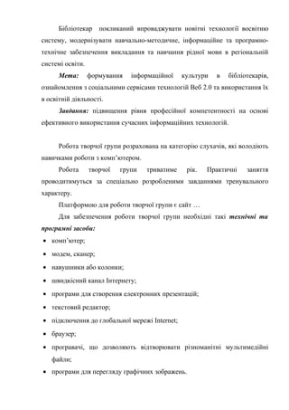 Гонтаренко В.Ю.
Бібліотекар покликаний впроваджувати новітні технології восвітню
систему, модернізувати навчально-методичне, інформаційне та програмно-
технічне забезпечення викладання та навчання рідної мови в регіональній
системі освіти.
Мета: формування інформаційної культури в бібліотекарів,
ознайомлення з соціальними сервісами технологій Веб 2.0 та використання їх
в освітній діяльності.
Завдання: підвищення рівня професійної компетентності на основі
ефективного використання сучасних інформаційних технологій.
Робота творчої групи розрахована на категорію слухачів, які володіють
навичками роботи з комп’ютером.
Робота творчої групи триватиме рік. Практичні заняття
проводитимуться за спеціально розробленими завданнями тренувального
характеру.
Платформою для роботи творчої групи є сайт …
Для забезпечення роботи творчої групи необхідні такі технічні та
програмні засоби:
• комп’ютер;
• модем, сканер;
• навушники або колонки;
• швидкісний канал Інтернету;
• програми для створення електронних презентацій;
• текстовий редактор;
• підключення до глобальної мережі Internet;
• браузер;
• програвачі, що дозволяють відтворювати різноманітні мультимедійні
файли;
• програми для перегляду графічних зображень.
41
 