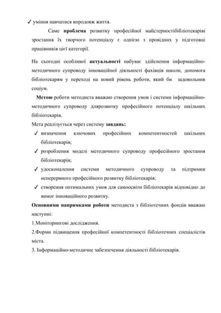 Гонтаренко В.Ю.
✓ уміння навчатися впродовж життя.
Саме проблема розвитку професійної майстерностібібліотекаріві
зростання їх творчого потенціалу є однією з провідних у підготовці
працівників цієї категорії.
На сьогодні особливої актуальності набуває здійснення інформаційно-
методичного супроводу інноваційної діяльності фахівців школи, допомога
бібліотекарям у переході на новий рівень роботи, який би задовольнив
соціум.
Метою роботи методиста вважаю створення умов і системи інформаційно-
методичного супроводу длярозвитку професійного потенціалу шкільних
бібліотекарів.
Мета реалізується через систему завдань:
✓ визначення ключових професійних компетентностей шкільних
бібліотекарів;
✓ розроблення моделі методичного супроводу професійного зростання
бібліотекарів;
✓ удосконалення системи методичного супроводу та підтримки
неперервного професійного розвитку бібліотекарів;
✓ створення оптимальних умов для самоосвіти бібліотекарів відповідно до
вимог інноваційного розвитку.
Основними напрямками роботи методиста з бібліотечних фондів вважаю
наступні:
1.Моніторингові дослідження.
2.Форми підвищення професійної компетентності бібліотечних спеціалістів
міста.
3. Інформаційно-методичне забезпечення діяльності бібліотекарів.
7
 