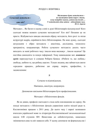 Гонтаренко В.Ю.
РОЗДІЛ І. ВІЗИТІВКА
Мистецтво бути методистом –
це мистецтво бути поруч з тими,
кому потрібні знання, уміння та досвід….
У методистів одна задача – відповідати часу.
Ю. Б. Авраєва
Методист... Як багато в цьому слові в душі бібліотекарів відгукнулося! Кого
сьогодні можна назвати сучасним методистом? Хто він? Питання це не
просте. Відбувається швидка еволюція образу методиста, його ролі та місця
вструктурі кадрів, сприйняття його бібліотекарями. На мою думку, сьогодні
актуальним є образ методиста - аналітика, дослідника, технолога-
програміста, координатора. Робота сучасного методиста досить часто
виходить за межі робочого часу: інколи вона виснажує , інколи надихає! Це
постійна самоосвіта та пошук інформації. Тому невипадково моє життєве
кредо перегукується зі словами Роберта Бенкса: «Робити те, що любиш,-
свобода, любити те, що робиш,-щастя». Тільки людина, яка займається своєю
«сродною працею», робитиме цю справу творчо, професійно, із
задоволенням:
Я
Сучасна та відповідальна.
Навчаюсь, аналізую, координую.
Допомагаю шкільним бібліотекарям бути професіоналами.
Методист з бібліотечних фондів.
Як не дивно, професія «методист» стала моїм покликанням не одразу. На
посаді методиста з бібліотечних фондів управління освіти міської ради м.
Костянтинівки працюю з 2011 року. До цього часу і наразі залишаюся
вчителем української мови та літератури Костянтинівської загальноосвітньої
школи І-ІІІ ступенів №9. Вимоглива до себейоточуючих, намагаюся
змінюватися сама та світ навколо себе. У цьому допомагає як формальна,так і
8
Сучасний методист :
хто він?
Сучасний методист :
хто він?
 