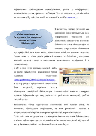 Гонтаренко В.Ю.
неформальна освіта:курсова перепідготовка, участь у конференціях,
дистанційних курсах, тренінгах, вебінарах. Усе це, сподіваюсь, дає відповідь
на питання: «Я у світі інновацій чи інновації в мені?» (додаток 1).
З розвитком мережі Інтернет усе
активніше використовуються нові
інформаційні технології, які
дозволяють методисту та шкільним
бібліотекам стати «ближче один до
одного», оперативніше дізнаватися
про професійні досягнення колег, транслювати найбільш значиме та цікаве,
Певно тому за шість років роботи і виникла необхідність узагальнити
власний досвідне лише в паперовому методичному портфоліо,а й в
електронному.
У 2016 році було створено власний сайт,
на якому передбачено спеціальний розділ
«Шкільні бібліотеки»
(http://gontarenko2009.wixsite.com/metodist).
У цьому розділі представлені: нормативна
база, інструкції, переліки; шляхи
підвищення кваліфікації бібліотекарів (кваліфікаційні вимоги); конкурси,
проекти, інформація про всеукраїнські та регіональні конкурси), робота
творчої групи.
Зацікавлення серед користувачів викликають такі розділи сайту, як
«Новини», «Методична скарбничка», на яких розміщені новини в
літературному світі країни,електронні презентації, корисні матеріали.
Отже, сайт став інструментом для неперевної освіти шкільних бібліотекарів,
оскільки забезпечуює доступ до розміщеної на ньому інформації в будь-який
час, у будь-якому об'ємі та з будь-якої точки земної кулі.
9
Сайт методиста як
інструмент для неперевної
освіти шкільних
бібліотекарів
Сайт методиста як
інструмент для неперевної
освіти шкільних
бібліотекарів
 