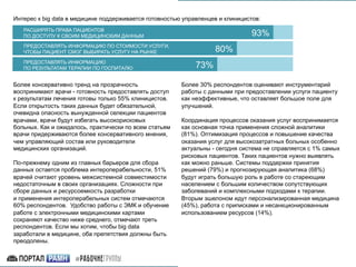 Интерес к big data в медицине поддерживается готовностью управленцев и клиницистов:
РАСШИРЯТЬ ПРАВА ПАЦИЕНТОВ
ПО ДОСТУПУ К СВОИМ МЕДИЦИНСКИМ ДАННЫМ
	
ПРЕДОСТАВЛЯТЬ ИНФОРМАЦИЮ ПО СТОИМОСТИ УСЛУГИ,
ЧТОБЫ ПАЦИЕНТ СМОГ ВЫБИРАТЬ УСЛУГУ НА РЫНКЕ
	
ПРЕДОСТАВЛЯТЬ ИНФОРМАЦИЮ
ПО РЕЗУЛЬТАТАМ ТЕРАПИИ ПО ГОСПИТАЛЮ
93%	
80%	
73%	
Более консервативно тренд на прозрачность
воспринимают врачи - готовность предоставлять доступ
к результатам лечения готовы только 55% клиницистов.
Если открытость таких данных будет обязательной,
очевидна опасность вынужденной селекции пациентов
врачами, врачи будут избегать высокорисковых
больных. Как и ожидалось, практически по всем статьям
врачи придерживаются более консервативного мнения,
чем управляющий состав или руководители
медицинских организаций.
По-прежнему одним из главных барьеров для сбора
данных остается проблема интероперабельности, 51%
врачей считают уровень межсистемной совместимости
недостаточным в своих организациях. Сложности при
сборе данных и ресурсоемкость разработки
и применения интероперабельных систем отмечаются
60% респондентов. Удобство работы с ЭМК и обучение
работе с электронными медицинскими картами
сохраняют качество ниже среднего, отмечают треть
респондентов. Если мы хотим, чтобы big data
заработали в медицине, оба препятствия должны быть
преодолены.
Более 30% респондентов оценивают инструментарий
работы с данными при предоставлении услуги пациенту
как неэффективные, что оставляет большое поле для
улучшений.
Координация процессов оказания услуг воспринимается
как основная точка применения сложной аналитики
(81%). Оптимизация процессов и повышение качества
оказания услуг для высокозатратных больных особенно
актуальны - сегодня система не справляется с 1% самых
рисковых пациентов. Таких пациентов нужно выявлять
как можно раньше. Системы поддержки принятия
решений (79%) и прогнозирующая аналитика (68%)
будут играть большую роль в работе со стареющим
населением с большим количеством сопутствующих
заболеваний и комплексными подходами к терапии.
Вторым эшелоном идут персонализированная медицина
(45%), работа с приписками и несанкционированным
использованием ресурсов (14%).
 