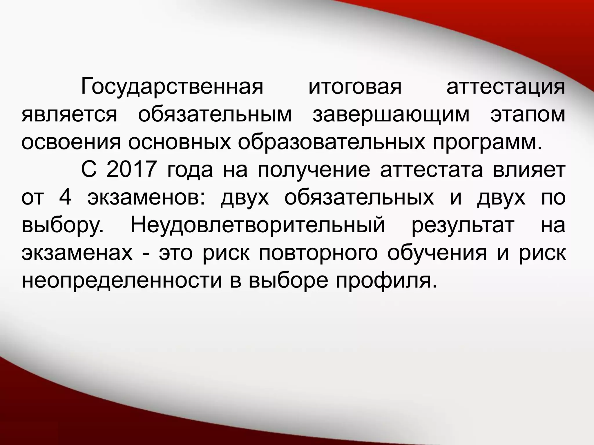 Государственная итоговая аттестация
является обязательным завершающим этапом
освоения основных образовательных программ.
С 2017 года на получение аттестата влияет
от 4 экзаменов: двух обязательных и двух по
выбору. Неудовлетворительный результат на
экзаменах - это риск повторного обучения и риск
неопределенности в выборе профиля.
 