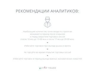 РЕКОМЕНДАЦИИ АНАЛИТИКОВ:
Наибольшее количество точек входа по стратегии
возникает в период после открытия
и перед закрытием торговых сессий
(после 10 мск до 13-00 мск и после 17 мск до 20-00 мск).
Избегайте торговли при выходе рынка из флэта
Не торгуйте во время открытия торговых сессий
Избегайте торговли в период выхода важных экономических новостей
 