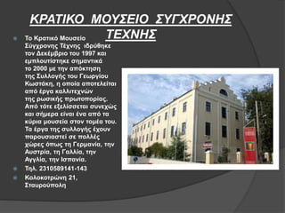 ΚΡΑΤΙΚΟ ΜΟΥΣΕΙΟ ΣΥΓΧΡΟΝΗΣ
ΤΕΧΝΗΣ Το Κρατικό Μουσείο
Σύγχρονης Τέχνης ιδρύθηκε
τον Δεκέμβριο του 1997 και
εμπλουτίστηκε σημαντικά
το 2000 με την απόκτηση
της Συλλογής του Γεωργίου
Κωστάκη, η οποία αποτελείται
από έργα καλλιτεχνών
της ρωσικής πρωτοπορίας.
Από τότε εξελίσσεται συνεχώς
και σήμερα είναι ένα από τα
κύρια μουσεία στον τομέα του.
Τα έργα της συλλογής έχουν
παρουσιαστεί σε πολλές
χώρες όπως τη Γερμανία, την
Αυστρία, τη Γαλλία, την
Αγγλία, την Ισπανία.
 Τηλ. 2310589141-143
 Κολοκοτρώνη 21,
Σταυρούπολη
 