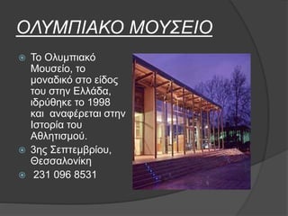ΟΛΥΜΠΙΑΚΟ ΜΟΥΣΕΙΟ
 Το Ολυμπιακό
Μουσείο, το
μοναδικό στο είδος
του στην Ελλάδα,
ιδρύθηκε το 1998
και αναφέρεται στην
Ιστορία του
Αθλητισμού.
 3ης Σεπτεμβρίου,
Θεσσαλονίκη
 231 096 8531
 