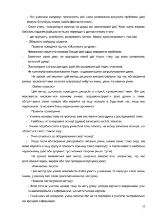10
- Всі учасники «штурму» пропонують ідеї щодо розвязання висунутої проблеми (ідеї
можуть бути будь-якими, навіть фантастичними).
- Один учень («секретар») записує на дошці всі пропоновані ідеї. Коли група вважає
кількість поданих ідей достатньою, переходять до наступного етапу.
- Ідеї групують, аналізують, розвивають групою. Можна вдосконалювати чужі ідеї.
- Обирають найкращі рішення.
Правила поведінки під час «Мозкового штурму»:
- Намагатися висунути якомога більше ідей щодо вирішення проблеми.
- Включити свою уяву: не відкидати ніякої ідеї тільки тому, що вона суперечить
загальній думці.
- Пропонувати скільки завгодно ідей або розвивати ідеї інших учасників.
- Не критикувати висловлювання інших та давати оцінку запропонованим ідеям.
На уроках математики цей метод доцільно використовувати під час обговорення
раніше засвоєної теми, на етапі актуалізації набутих знань, умінь та навичок учнів.
«Займи позицію»
Цей метод допомагає проводити дискусію зі спірної, суперечливої теми. Він дає
можливість висловитися кожному учневі, продемонструвати різні думки з теми,
обґрунтувати свою позицію або перейти на іншу позицію в будь-який час, якщо вас
переконали, та назвати більш переконливі аргументи.
Правила проведення:
- Учитель називає тему та пропонує вам висловити свою думку з досліджуваної теми.
- Найбільш чітко виражені позиції (думки) записують на 2-5 плакатах.
- Учневі потрібно стати в групу учнів біля того плакату, на якому записана позиція, що
збігається з його точкою зору.
- Учні готуються до обґрунтування своєї позиції.
- Якщо після обговорення дискусійного питання учень змінив свою точку зору, він
може перейти в іншу групу й пояснити причину свого переходу, а також назвати найбільш
переконливу ідею або аргумент протилежної сторони (іншої групи).
На уроках математики цей метод доцільно використати, наприклад, під час
розв`язання задач, виразів або при проведенні підсумку уроку.
«Навчаючи - вчуся»
Цей метод дає учневі можливість взяти участь у навчанні та передачі своїх знань
іншим, у даному разі своїм однокласникам під час уроку.
Правила застосування методу:
- Після того як учитель назвав тему та мету уроку, роздав картки із завданнями, учні
ознайомлюються з інформацією, що міститься на картках.
- Якщо щось не зрозуміло, учень запитує про це та перевіряє в учителя, чи правильно
він зрозумів інформацію.
 