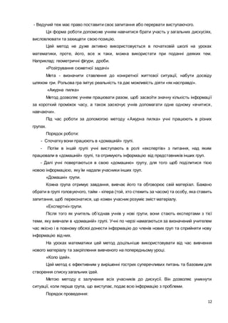 12
- Ведучий теж має право поставити своє запитання або перервати виступаючого.
Ця форма роботи допоможе учням навчитися брати участь у загальних дискусіях,
висловлювати та захищати свою позицію.
Цей метод не дуже активно використовується в початковій школі на уроках
математики, проте, його, все ж таки, можна використати при поданні деяких тем.
Наприклад: геометричні фігури, дроби.
«Розігрування сюжетної задачі»
Мета - визначити ставлення до конкретної життєвої ситуації, набути досвіду
шляхом гри. Рольова гра імітує реальність та дає можливість діяти «як насправді».
«Ажурна пилка»
Метод дозволяє учням працювати разом, щоб засвоїти значну кількість інформації
за короткий проміжок часу, а також заохочує учнів допомагати одне одному «вчитися,
навчаючи».
Під час роботи за допомогою методу «Ажурна пилка» учні працюють в різних
групах.
Порядок роботи:
- Спочатку вони працюють в «домашній» групі.
- Потім в іншій групі учні виступають в ролі «експертів» з питання, над яким
працювали в «домашній» групі, та отримують інформацію від представників інших груп.
- Далі учні повертаються в свою «домашню» групу, для того щоб поділитися тією
новою інформацією, яку їм надали учасники інших груп.
«Домашні» групи.
Кожна група отримує завдання, вивчає його та обговорює свій матеріал. Бажано
обрати в групі головуючого, тайм - кіпера (той, хто стежить за часом) та особу, яка ставить
запитання, щоб переконатися, що кожен учасник розуміє зміст матеріалу.
«Експертні» групи.
Після того як учитель об’єднав учнів у нові групи, вони стають експертами з тієї
теми, яку вивчали в «домашній» групі. Учні по черзі намагаються за визначений учителем
час якісно і в повному обсязі донести інформацію до членів нових груп та сприйняти нову
інформацію від них.
На уроках математики цей метод доцільніше використовувати від час вивчення
нового матеріалу та закріплення вивченого на попередньому уроці.
«Коло ідей».
Цей метод є ефективним у вирішенні гострих суперечливих питань та базовим для
створення списку загальних ідей.
Метою методу є залучення всіх учасників до дискусії. Він дозволяє уникнути
ситуації, коли перша група, що виступає, подає всю інформацію з проблеми.
Порядок проведення:
 