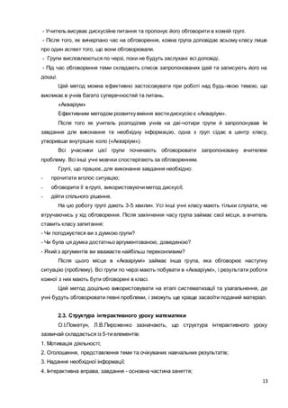 13
- Учитель висуває дискусійне питання та пропонує його обговорити в кожній групі.
- Після того, як вичерпано час на обговорення, кожна група доповідає всьому класу лише
про один аспект того, що вони обговорювали.
- Групи висловлюються по черзі, поки не будуть заслухані всі доповіді.
- Під час обговорення теми складають список запропонованих ідей та записують його на
дошці.
Цей метод можна ефективно застосовувати при роботі над будь-якою темою, що
викликає в учнів багато суперечностей та питань.
«Акваріум»
Ефективним методом розвитку вміння вести дискусію є «Акваріум».
Після того як учитель розподілив учнів на дві-чотири групи й запропонував їм
завдання для виконання та необхідну інформацію, одна з груп сідає в центр класу,
утворивши внутрішнє коло («Акваріум»).
Всі учасники цієї групи починають обговорювати запропоновану вчителем
проблему. Всі інші учні мовчки спостерігають за обговоренням.
Групі, що працює, для виконання завдання необхідно:
- прочитати вголос ситуацію;
- обговорити її в групі, використовуючи метод дискусії;
- дійти спільного рішення.
На цю роботу групі дають 3-5 хвилин. Усі інші учні класу мають тільки слухати, не
втручаючись у хід обговорення. Після закінчення часу група займає свої місця, а вчитель
ставить класу запитання:
- Чи погоджуєтеся ви з думкою групи?
- Чи була ця думка достатньо аргументованою, доведеною?
- Який з аргументів ви вважаєте найбільш переконливим?
Після цього місце в «Акваріумі» займає інша група, яка обговорює наступну
ситуацію (проблему). Всі групи по черзі мають побувати в «Акваріумі», і результати роботи
кожної з них мають бути обговорені в класі.
Цей метод доцільно використовувати на етапі систематизації та узагальнення, де
учні будуть обговорювати певні проблеми, і зможуть ще краще засвоїти поданий матеріал.
2.3. Структура інтерактивного уроку математики
О.І.Пометун, Л.В.Пироженко зазначають, що структура інтерактивного уроку
зазвичай складається із 5-ти елементів:
1. Мотивація діяльності;
2. Оголошення, представлення теми та очікуваних навчальних результатів;
3. Надання необхідної інформації;
4. Інтерактивна вправа, завдання - основна частина заняття;
 