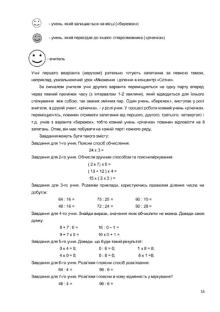 16
- учень, який залишається на місці («бережок»)
- учень, який пересідає до іншого співрозмовника («річечка»)
- вчитель
Учні першого вваріанта (нерухомі) ретельно готують запитання за певною темою,
наприклад, узагальнюючий урок «Множення і ділення в концентрі «Сотня».
За сигналом учителя учні другого варіанта переміщуються на одну парту вперед
через певний проміжок часу (з інтервалом 1-2 хвилини), який відводиться для їхнього
спілкування між собою, так званих змінних пар. Один учень, «бережок», виступає у ролі
вчителя, а другий учент, «річечка», - у ролі учня. У процесі роботи кожний учень «річечка»,
переміщуючтсь, повинен отримати запитання від першого, другого, третього, четвертого і
т.д. учнів з варіанта «бережок», тобто кожний учень «річечка» повинен відповісти на 8
запитань. Отже, він має побувати на кожній парті кожного ряду.
Завдання можуть бути такого змісту:
Завдання для 1-го учня. Поясни спосіб обчислення:
24 х 3 =
Завдання для 2-го учня. Обчисли зручним способом та поясни міркування:
( 2 х 7) х 5 =
( 13 + 12 ) х 4 =
15 х ( 2 х 3 ) =
Завдання для 3-го учня. Розвяжи приклади, користуючись правилом ділення числа на
добуток:
64 : 16 = 75 : 25 = 90 : 15 =
48 : 16 = 72 : 24 = 90 : 28 =
Завдання для 4-го учня. Знайди вирази, значення яких обчислити не можна. Доведи свою
думку:
8 + 7 : 0 = 16 : 0 – 1 =
9 + 7 х 0 = 16 х 0 + 1 =
Завдання для 5-го учня. Доведи, що буде такий результат:
0 х 4 = 0; 0 : 6 = 0; 1 х 8 = 8;
4 х 0 = 0; 0 : 8 = 0; 8 х 1 =8;
Завдання для 6-го учня. Розв’яжи і поясни спосіб розв’язання:
64 : 4 = 96 : 6 =
Завдання для 7-го учня. Розв’яжи і поясни в чому відмінність у міркуванні?
48 : 4 = 96 : 6 =
 