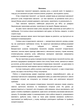 19
Висновки.
Інтерактивні технології відіграють важливу роль у сучасній освіті. Їх перевага в
тому,що учні засвоюють всі рівні пізнання (знання, розуміння, застосування, оцінка).
Отже, інтерактивні технології - це творчий, цікавий підхід до організації навчальної
діяльності учнів. Інтерактивне навчання - це таке навчання, за допомогою якого учні в
процесі бесіди, дисусії, розмові одержують нові знання, закріплюють та узагальнюють їх.
Таке навчання приносить найбільших результатів (до 90%), це доведено
Національним тренінговим центром, і висвітлено в так званій «Піраміді навчання».
За умов такого навчання кожен учень відчуває себе залученим до всієї роботи та
необхідним. Учні вчаться вільно висловлявати свої думки, не боятись говорити, та вміти
слухати інших.
Інтерактивне навчання змінює звичні ілюструючі форми на діалогічні, що ґрунтуються на
взаємодії та взаєморозумінні.
Головна риса інтерактивного навчання — використання власного досвіду учнями
під час розв'язання проблемних питань. Їм надається максимальна свобода розумової
діяльності при побудові логічних ланцюгів.
Використання сучасних інноваційних технологій, зокрема технології інтерактивного
навчання, значною мірою підвищує ефективність навчального процесу, сприяє високому
інтелектуальному розвитку учнів, забезпечує оволодіння навичками саморозвитку
особистості, можливістю думати, творити.
Під час підготовки до уроку із використанням інтерактивних технологій вчитель має
ретельно продумувати проведення кожного його етапу.Таким чином, змінюються вимоги
до вчителя, до його діяльності. Застосування інтерактивних технологій - це дуже важка та
кропітка праця вчителя, який повинен мати всі необхідні для цього знання.
Суттєво полегшують роботу вчителя комп`ютерні технології, а саме інтерактивна
дошка, яка зараз стає все більш і більш популярною.
Робота в інтерактивному режимі сприятиме розвитку: комунікабельності, умінь до
організації навчального середовища, формування вмінь до самостійної діяльності, вміння
створювати ситуації, що спонукають до інтеграції знань для розв’язання висунутої
проблеми.
Таким чином, застосування інтерактивних технологій навчання сприяє розвитку
навичок критичного мислення та пізнавальних інтересів учнів. На уроках, де
використовуються ці технології, діти почувають себе впевнено, вільно висловлюють свої
думки і спокійно сприймають зауваження, адже вони є активними учасниками навчального
процесу. В атмосфері довіри та взаємодопомоги легко робити відкриття, усвідомлювати
важливість здобутих знань. Саме за таких умов можливе виховання особистості,
підготовленої до майбутнього, у якому необхідно розв’язувати проблеми та приймати
конкретні рішення.
 