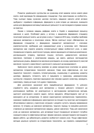 3
Вступ.
Розвиток українського суспільства на сучасному етапі вимагає якісно нового рівня
освіти, який відповідав би міжнародним стандартам і був орієнтованим на особистість.
Тому сьогодні перед сучасною школою постають завдання навчити дітей активно
здобувати і сприймати інформацію, формувати в учнів інтерес до навчання, знаходити
шляхи для формування мотивації навчальної діяльності та застосовувати отримані знання
на практиці.
Одним з головних завдань реформи освіти в Україні є модернізація процессу
навчання в школі. Особливої уваги, у зв`язку з введенням Державного стандарту
початкової загальної освіти, що вступив в силу з 1 вересня 2012 року, потребує проблема
навчання математики в початкових класах. Метою освітньої галузі «Математика» за
Державним стандартом є формування предметної математичної і ключових
компетентностей, необхідних для самореалізації учнів у сучасному світі. Навчання
математики має сприяти розвитку інтелектуальної сфери особистості учня, а саме:
пізнавальних інтересів, аналітичності розуму, вміння віднаходити оптимальне розв’язання;
дослідницького інтересу, прагнення пошуку; логічного, дивергентного мислення
(мислення, пов’язане з розв’язанням завдань, що мають декілька нестандартних
оригінальних рішень. Дивергентне мислення розглядають як основу креативності); якостей
мислення: гнучкості, самостійності, критичності; схильності до винахідливості.
Здійснення такого розвитку можливе за умови використання вчителем на уроках
математики інтерактивних технологій навчання. Саме вони ефективніше, ніж інші
педагогічні технології, сприяють інтелектуальному, соціальному й духовному розвитку
школяра, формують готовність жити й працювати в гуманному, демократичному
суспільстві; створюють позитивні відношення між членами єдиного колективу; виховують
самоповагу, повагу до інших та їх думок і переконань.
Для досягнення зазначеної мети передбачається формування: 1) цілісного
сприйняття світу, розуміння ролі математики у пізнанні дійсності; готовності до
розпізнавання проблем, які розв’язуються із застосуванням математичних методів,
здатності розв’язувати сюжетні задачі, логічно міркувати, обґрунтовувати свої дії та
виконувати дії за алгоритмом; 2) вміння користуватися математичною термінологією,
знаковою і графічною інформацією; орієнтуватися на площині та у просторі; застосовувати
обчислювальні навички у практичних ситуаціях і розуміти сутність процесу вимірювання
величин; 3) інтересу до вивчення математики, творчого підходу та емоційно-ціннісного
ставлення до виконання математичних завдань; уміння навчатися. Тому для заохочення
учнів до вивчення математики, для активізації їхньої пізнавальної активності потрібно
знаходити новіші та ефективніші методи і форми навчання, використовувати нестандартні
форми роботи, що забезпечують розвиток особистості кожного учня. Пошук ефективних
методик доцільно зупинити на інтерактивних технологіях, що сприяють самореалізації
 