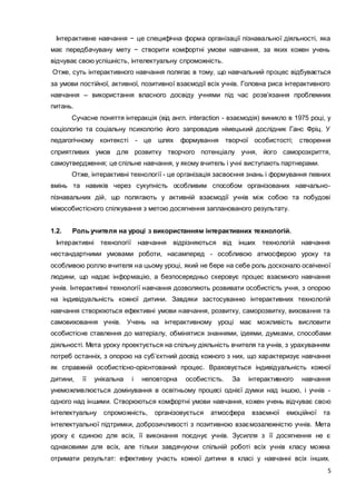 5
Інтерактивне навчання − це специфічна форма організації пізнавальної діяльності, яка
має передбачувану мету − створити комфортні умови навчання, за яких кожен учень
відчуває свою успішність, інтелектуальну спроможність.
Отже, суть інтерактивного навчання полягає в тому, що навчальний процес відбувається
за умови постійної, активної, позитивної взаємодії всіх учнів. Головна риса інтерактивного
навчання – використання власного досвіду учнями під час розв’язання проблемних
питань.
Сучасне поняття інтеракція (від англ. interaction - взаємодія) виникло в 1975 році, у
соціологію та соціальну психологію його запровадив німецький дослідник Ганс Фріц. У
педагогічному контексті - це шлях формування творчої особистості; створення
сприятливих умов для розвитку творчого потенціалу учня, його саморозкриття,
самоутвердження; це спільне навчання, у якому вчитель і учні виступають партнерами.
Отже, інтерактивні технології - це організація засвоєння знань і формування певних
вмінь та навиків через сукупність особливим способом організованих навчально-
пізнавальних дій, що полягають у активній взаємодії учнів між собою та побудові
міжособистісного спілкування з метою досягнення запланованого результату.
1.2. Роль учителя на уроці з використанням інтерактивних технологій.
Інтерактивні технології навчання відрізняються від інших технологій навчання
нестандартними умовами роботи, насамперед - особливою атмосферою уроку та
особливою роллю вчителя на цьому уроці, який не бере на себе роль досконало освіченої
людини, що надає інформацію, а безпосередньо скеровує процес взаємного навчання
учнів. Інтерактивні технології навчання дозволяють розвивати особистість учня, з опорою
на індивідуальність кожної дитини. Завдяки застосуванню інтерактивних технологій
навчання створюються ефективні умови навчання, розвитку, саморозвитку, виховання та
самовиховання учнів. Учень на інтерактивному уроці має можливість висловити
особистісне ставлення до матеріалу, обмінятися знаннями, ідеями, думками, способами
діяльності. Мета уроку проектується на спільну діяльність вчителя та учнів, з урахуванням
потреб останніх, з опорою на суб’єктний досвід кожного з них, що характеризує навчання
як справжній особистісно-орієнтований процес. Враховується індивідуальність кожної
дитини, її унікальна і неповторна особистість. За інтерактивного навчання
унеможливлюється домінування в освітньому процесі однієї думки над іншою, і учнів -
одного над іншими. Створюються комфортні умови навчання, кожен учень відчуває свою
інтелектуальну спроможність, організовується атмосфера взаємної емоційної та
інтелектуальної підтримки, доброзичливості з позитивною взаємозалежністю учнів. Мета
уроку є єдиною для всіх, її виконання поєднує учнів. Зусилля з її досягнення не є
однаковими для всіх, але тільки завдячуючи спільній роботі всіх учнів класу можна
отримати результат: ефективну участь кожної дитини в класі у навчанні всіх інших.
 