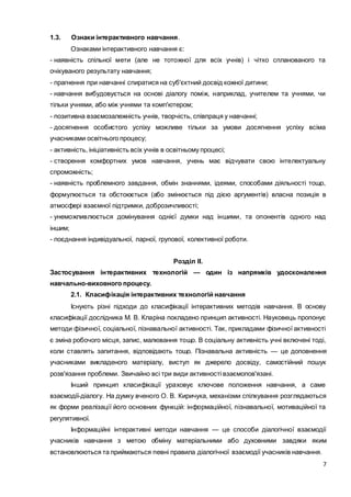 7
1.3. Ознаки інтерактивного навчання.
Ознаками інтерактивного навчання є:
- наявність спільної мети (але не тотожної для всіх учнів) і чітко спланованого та
очікуваного результату навчання;
- прагнення при навчанні спиратися на суб'єктний досвід кожної дитини;
- навчання вибудовується на основі діалогу поміж, наприклад, учителем та учнями, чи
тільки учнями, або між учнями та комп'ютером;
- позитивна взаємозалежність учнів, творчість, співпраця у навчанні;
- досягнення особистого успіху можливе тільки за умови досягнення успіху всіма
учасниками освітнього процесу;
- активність, ініціативність всіх учнів в освітньому процесі;
- створення комфортних умов навчання, учень має відчувати свою інтелектуальну
спроможність;
- наявність проблемного завдання, обмін знаннями, ідеями, способами діяльності тощо,
формулюється та обстоюється (або змінюється під дією аргументів) власна позиція в
атмосфері взаємної підтримки, доброзичливості;
- унеможливлюється домінування однієї думки над іншими, та опонентів одного над
іншим;
- поєднання індивідуальної, парної, групової, колективної роботи.
Розділ ІІ.
Застосування інтерактивних технологій — один із напрямків удосконалення
навчально-виховного процесу.
2.1. Класифікація інтерактивних технологій навчання
Існують різні підходи до класифікації інтерактивних методів навчання. В основу
класифікації дослідника М. В. Кларіна покладено принцип активності. Науковець пропонує
методи фізичної, соціальної, пізнавальної активності. Так, прикладами фізичної активності
є зміна робочого місця, запис, малювання тощо. В соціальну активність учні включені тоді,
коли ставлять запитання, відповідають тощо. Пізнавальна активність — це доповнення
учасниками викладеного матеріалу, виступ як джерело досвіду, самостійний пошук
розв'язання проблеми. Звичайно всі три види активності взаємопов'язані.
Інший принцип класифікації ураховує ключове положення навчання, а саме
взаємодії-діалогу. На думку вченого О. В. Киричука, механізми спілкування розглядаються
як форми реалізації його основних функцій: інформаційної, пізнавальної, мотиваційної та
регулятивної.
Інформаційні інтерактивні методи навчання — це способи діалогічної взаємодії
учасників навчання з метою обміну матеріальними або духовними завдяки яким
встановлюються та приймаються певні правила діалогічної взаємодії учасників навчання.
 
