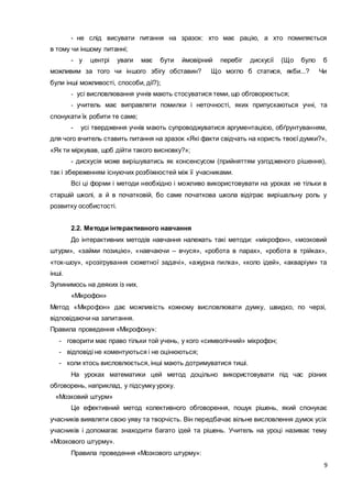 9
- не слід висувати питання на зразок: хто має рацію, а хто помиляється
в тому чи іншому питанні;
- у центрі уваги має бути ймовірний перебіг дискусії (Що було б
можливим за того чи іншого збігу обставин? Що могло б статися, якби...? Чи
були інші можливості, способи, дії?);
- усі висловлювання учнів мають стосуватися теми, що обговорюється;
- учитель має виправляти помилки і неточності, яких припускаються учні, та
спонукати їх робити те саме;
- усі твердження учнів мають супроводжуватися аргументацією, обґрунтуванням,
для чого вчитель ставить питання на зразок «Які факти свідчать на користь твоєї думки?»,
«Як ти міркував, щоб дійти такого висновку?»;
- дискусія може вирішуватись як консенсусом (прийняттям узгодженого рішення),
так і збереженням існуючих розбіжностей між її учасниками.
Всі ці форми і методи необхідно і можливо використовувати на уроках не тільки в
старшій школі, а й в початковій, бо саме початкова школа відіграє вирішальну роль у
розвитку особистості.
2.2. Методи інтерактивного навчання
До інтерактивних методів навчання належать такі методи: «мікрофон», «мозковий
штурм», «займи позицію», «навчаючи – вчуся», «робота в парах», «робота в трійках»,
«ток-шоу», «розігрування сюжетної задачі», «ажурна пилка», «коло ідей», «акваріум» та
інші.
Зупинимось на деяких із них.
«Мікрофон»
Метод «Мікрофон» дає можливість кожному висловлювати думку, швидко, по черзі,
відповідаючи на запитання.
Правила проведення «Мікрофону»:
- говорити має право тільки той учень, у кого «символічний» мікрофон;
- відповіді не коментуються і не оцінюються;
- коли хтось висловлюється, інші мають дотримуватися тиші.
На уроках математики цей метод доцільно використовувати під час різних
обговорень, наприклад, у підсумку уроку.
«Мозковий штурм»
Це ефективний метод колективного обговорення, пошук рішень, який спонукає
учасників виявляти свою уяву та творчість. Він передбачає вільне висловлення думок усіх
учасників і допомагає знаходити багато ідей та рішень. Учитель на уроці називає тему
«Мозкового штурму».
Правила проведення «Мозкового штурму»:
 