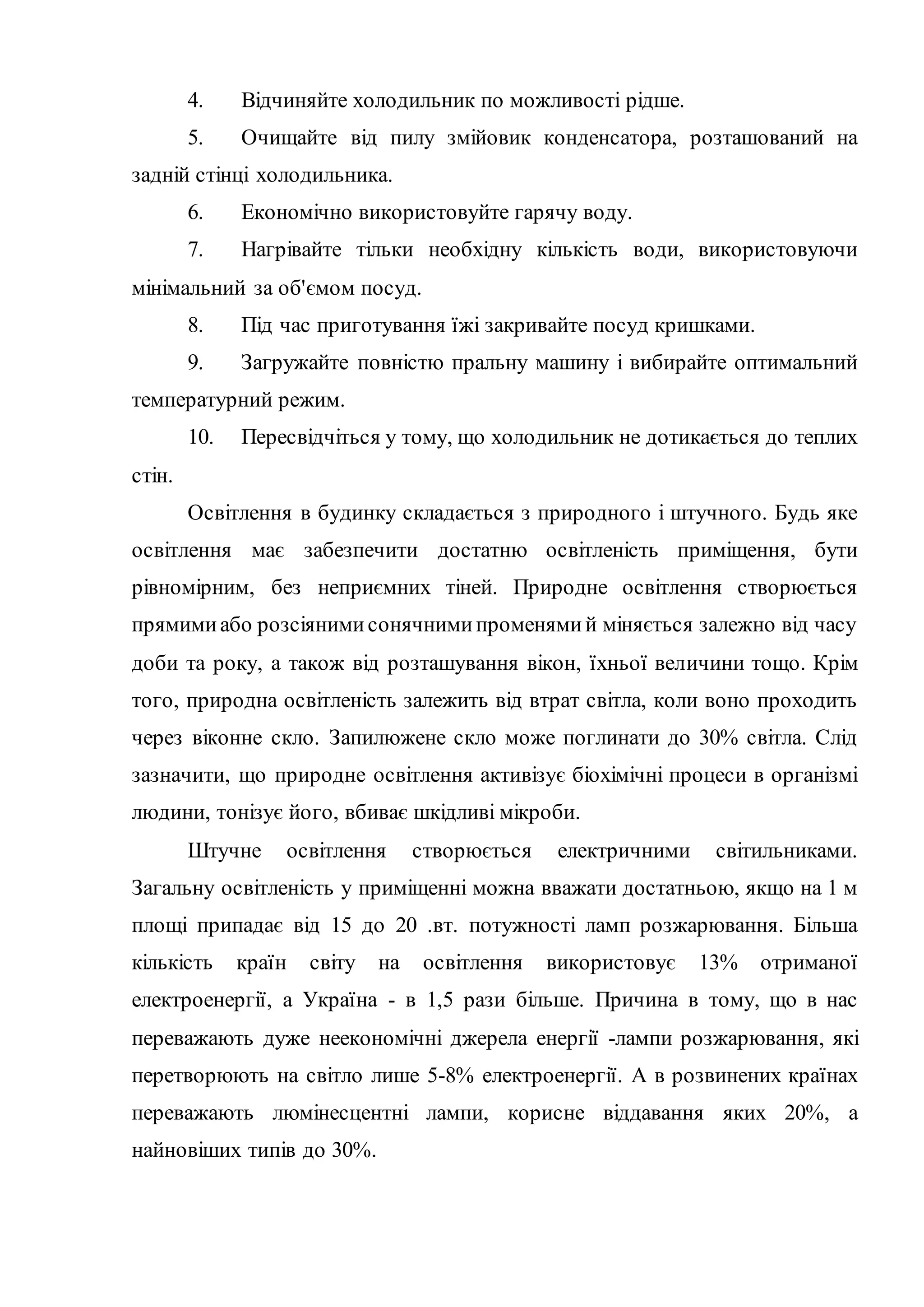 4. Відчиняйте холодильник по можливості рідше.
5. Очищайте від пилу змійовик конденсатора, розташований на
задній стінці холодильника.
6. Економічно використовуйте гарячу воду.
7. Нагрівайте тільки необхідну кількість води, використовуючи
мінімальний за об'ємом посуд.
8. Під час приготування їжі закривайте посуд кришками.
9. Загружайте повністю пральну машину і вибирайте оптимальний
температурний режим.
10. Пересвідчіться у тому, що холодильник не дотикається до теплих
стін.
Освітлення в будинку складається з природного і штучного. Будь яке
освітлення має забезпечити достатню освітленість приміщення, бути
рівномірним, без неприємних тіней. Природне освітлення створюється
прямимиабо розсіянимисонячнимипроменямий міняється залежно від часу
доби та року, а також від розташування вікон, їхньої величини тощо. Крім
того, природна освітленість залежить від втрат світла, коли воно проходить
через віконне скло. Запилюжене скло може поглинати до 30% світла. Слід
зазначити, що природне освітлення активізує біохімічні процеси в організмі
людини, тонізує його, вбиває шкідливі мікроби.
Штучне освітлення створюється електричними світильниками.
Загальну освітленість у приміщенні можна вважати достатньою, якщо на 1 м
площі припадає від 15 до 20 .вт. потужності ламп розжарювання. Більша
кількість країн світу на освітлення використовує 13% отриманої
електроенергії, а Україна - в 1,5 рази більше. Причина в тому, що в нас
переважають дуже неекономічні джерела енергії -лампи розжарювання, які
перетворюють на світло лише 5-8% електроенергії. А в розвинених країнах
переважають люмінесцентні лампи, корисне віддавання яких 20%, а
найновіших типів до 30%.
 