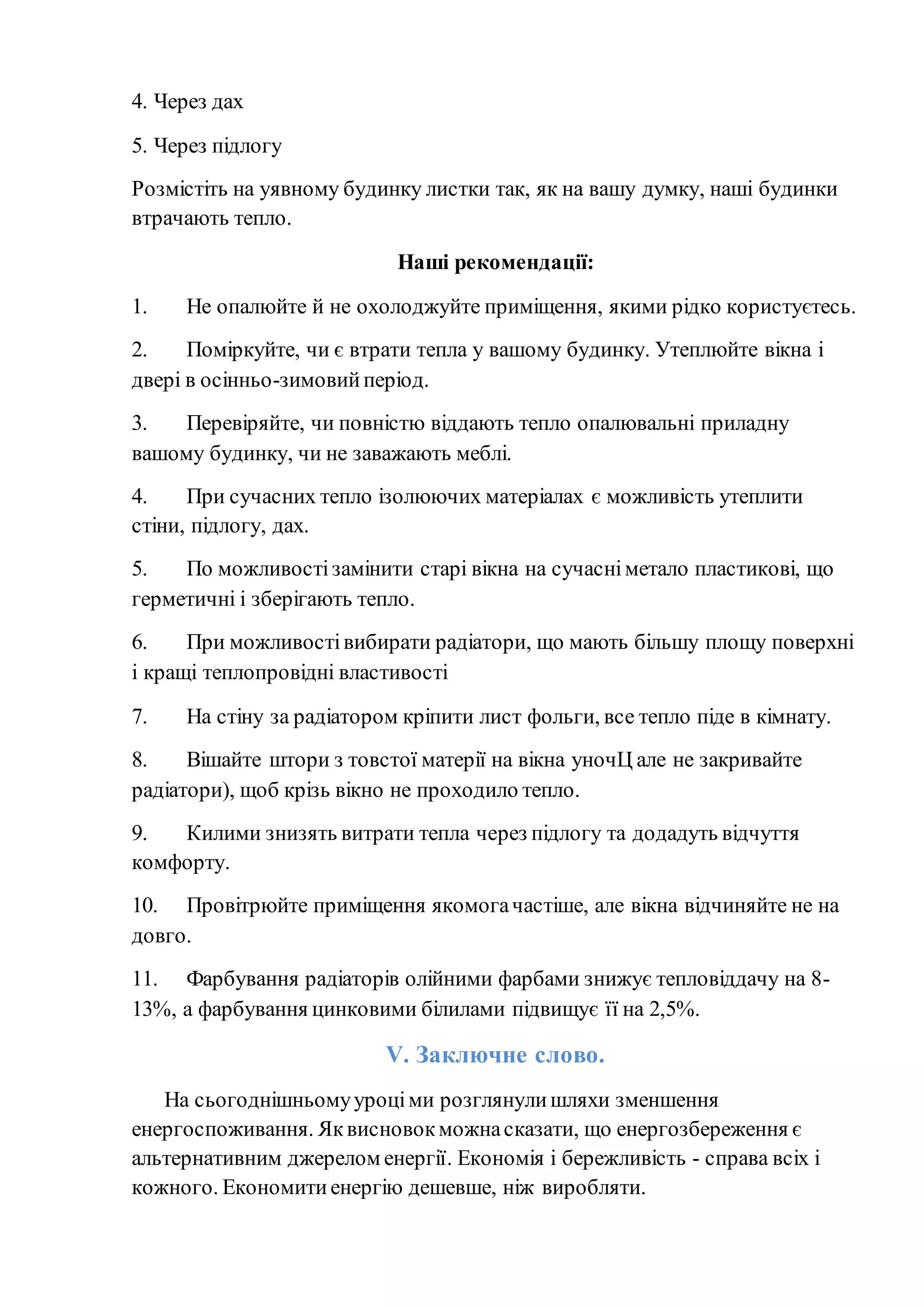 4. Через дах
5. Через підлогу
Розмістіть на уявному будинку листки так, як на вашу думку, наші будинки
втрачають тепло.
Наші рекомендації:
1. Не опалюйте й не охолоджуйте приміщення, якими рідко користуєтесь.
2. Поміркуйте, чи є втрати тепла у вашому будинку. Утеплюйте вікна і
двері в осінньо-зимовийперіод.
3. Перевіряйте, чи повністю віддають тепло опалювальні приладну
вашому будинку, чи не заважають меблі.
4. При сучасних тепло ізолюючих матеріалах є можливість утеплити
стіни, підлогу, дах.
5. По можливостізамінити старі вікна на сучасніметало пластикові, що
герметичні і зберігають тепло.
6. При можливостівибирати радіатори, що мають більшу площу поверхні
і кращі теплопровідні властивості
7. На стіну за радіатором кріпити лист фольги, все тепло піде в кімнату.
8. Вішайте штори з товстої матерії на вікна уночЦ але не закривайте
радіатори), щоб крізь вікно не проходило тепло.
9. Килими знизять витрати тепла через підлогу та додадуть відчуття
комфорту.
10. Провітрюйте приміщення якомогачастіше, але вікна відчиняйте не на
довго.
11. Фарбування радіаторів олійними фарбами знижує тепловіддачу на 8-
13%, а фарбування цинковими білилами підвищує її на 2,5%.
V. Заключне слово.
На сьогоднішньомууроціми розглянулишляхи зменшення
енергоспоживання. Яквисновокможнасказати, що енергозбереження є
альтернативним джерелом енергії. Економія і бережливість - справа всіх і
кожного. Економитиенергію дешевше, ніж виробляти.
 