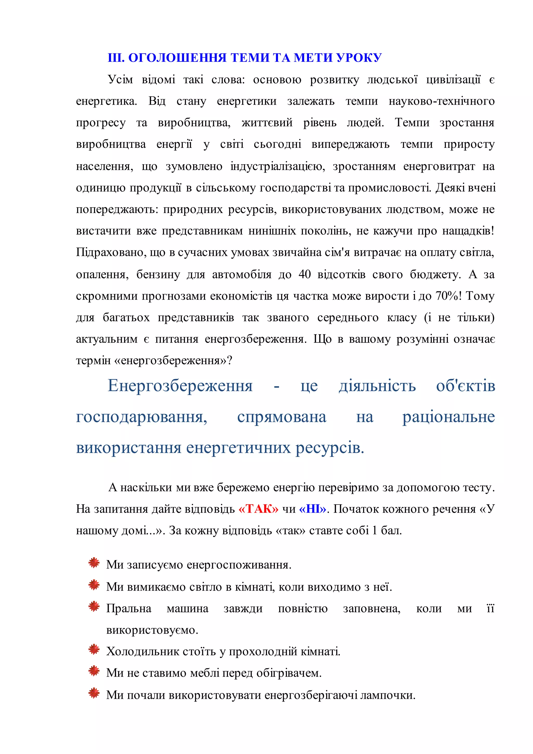 ІІІ. ОГОЛОШЕННЯ ТЕМИ ТА МЕТИ УРОКУ
Усім відомі такі слова: основою розвитку людської цивілізації є
енергетика. Від стану енергетики залежать темпи науково-технічного
прогресу та виробництва, життєвий рівень людей. Темпи зростання
виробництва енергії у світі сьогодні випереджають темпи приросту
населення, що зумовлено індустріалізацією, зростанням енерговитрат на
одиницю продукції в сільському господарстві та промисловості. Деякі вчені
попереджають: природних ресурсів, використовуваних людством, може не
вистачити вже представникам нинішніх поколінь, не кажучи про нащадків!
Підраховано, що в сучасних умовах звичайна сім'я витрачає на оплату світла,
опалення, бензину для автомобіля до 40 відсотків свого бюджету. А за
скромними прогнозами економістів ця частка може вирости і до 70%! Тому
для багатьох представників так званого середнього класу (і не тільки)
актуальним є питання енергозбереження. Що в вашому розумінні означає
термін «енергозбереження»?
Енергозбереження - це діяльність об'єктів
господарювання, спрямована на раціональне
використання енергетичних ресурсів.
А наскільки ми вже бережемо енергію перевіримо за допомогою тесту.
На запитання дайте відповідь «ТАК» чи «НІ». Початок кожного речення «У
нашому домі...». За кожну відповідь «так» ставте собі 1 бал.
Ми записуємо енергоспоживання.
Ми вимикаємо світло в кімнаті, коли виходимо з неї.
Пральна машина завжди повністю заповнена, коли ми її
використовуємо.
Холодильник стоїть у прохолодній кімнаті.
Ми не ставимо меблі перед обігрівачем.
Ми почали використовувати енергозберігаючі лампочки.
 
