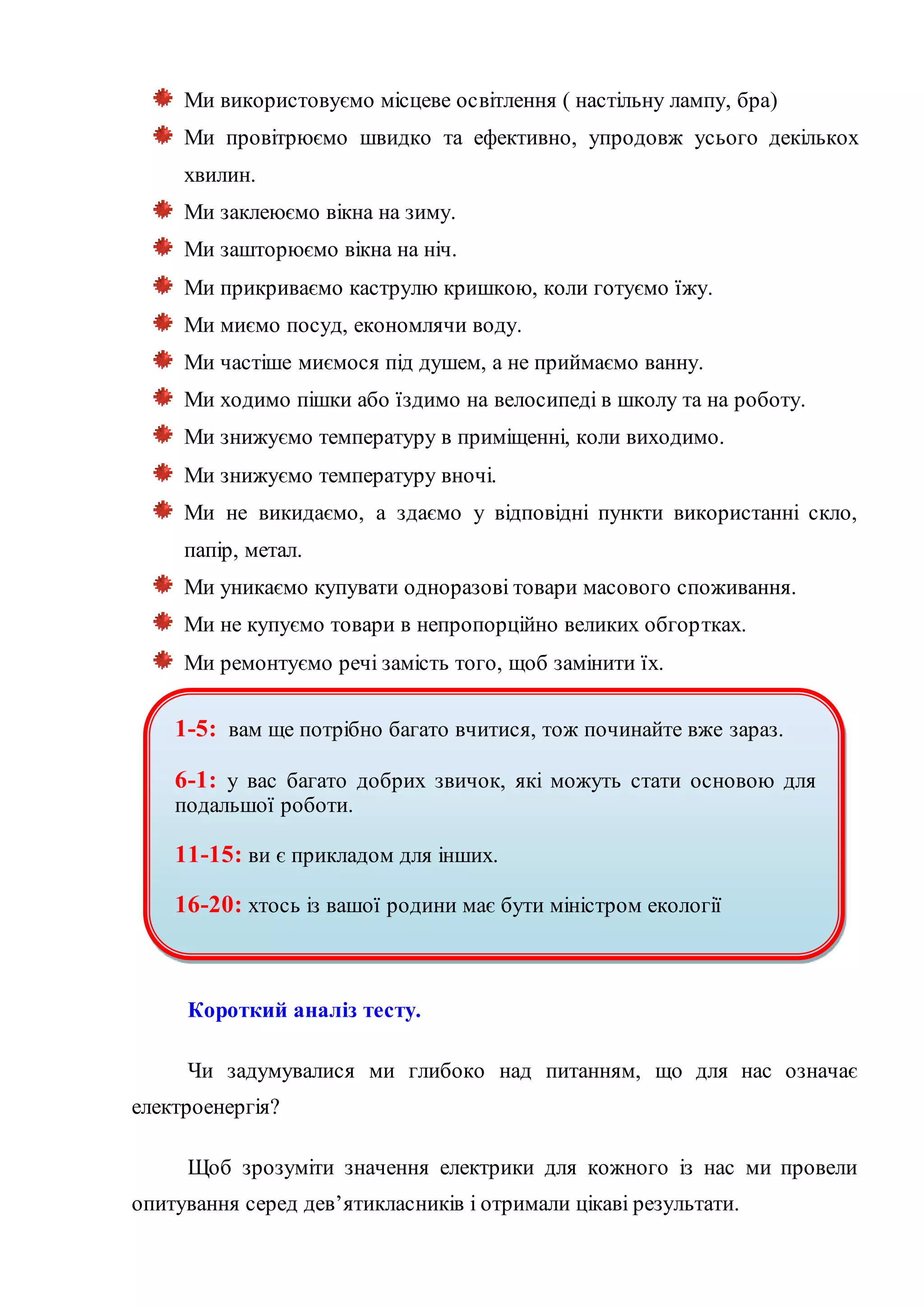 Ми використовуємо місцеве освітлення ( настільну лампу, бра)
Ми провітрюємо швидко та ефективно, упродовж усього декількох
хвилин.
Ми заклеюємо вікна на зиму.
Ми зашторюємо вікна на ніч.
Ми прикриваємо каструлю кришкою, коли готуємо їжу.
Ми миємо посуд, економлячи воду.
Ми частіше миємося під душем, а не приймаємо ванну.
Ми ходимо пішки або їздимо на велосипеді в школу та на роботу.
Ми знижуємо температуру в приміщенні, коли виходимо.
Ми знижуємо температуру вночі.
Ми не викидаємо, а здаємо у відповідні пункти використанні скло,
папір, метал.
Ми уникаємо купувати одноразові товари масового споживання.
Ми не купуємо товари в непропорційно великих обгортках.
Ми ремонтуємо речі замість того, щоб замінити їх.
Короткий аналіз тесту.
Чи задумувалися ми глибоко над питанням, що для нас означає
електроенергія?
Щоб зрозуміти значення електрики для кожного із нас ми провели
опитування серед дев’ятикласників і отримали цікаві результати.
1-5: вам ще потрібно багато вчитися, тож починайте вже зараз.
6-1: у вас багато добрих звичок, які можуть стати основою для
подальшої роботи.
11-15: ви є прикладом для інших.
16-20: хтось із вашої родини має бути міністром екології
 
