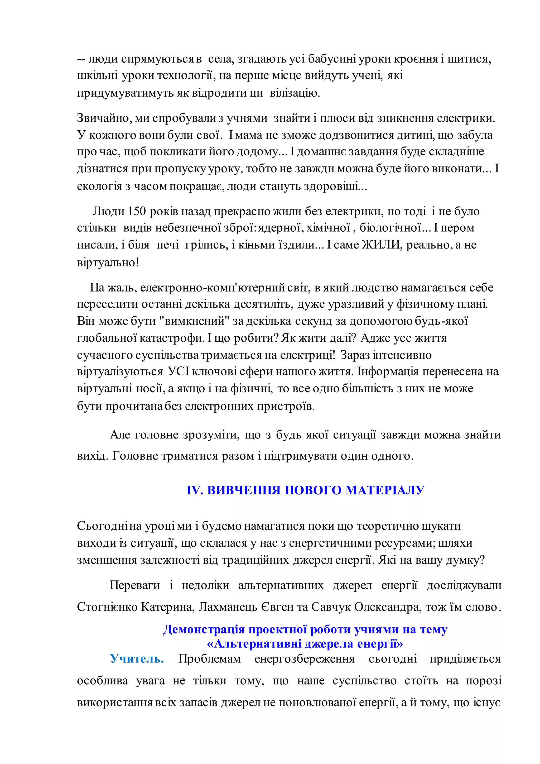 -- люди спрямуютьсяв села, згадають усі бабусиніуроки кроєння і шитися,
шкільні уроки технології, на перше місце вийдуть учені, які
придумуватимуть як відродити ци вілізацію.
Звичайно, ми спробувализ учнями знайти і плюси від зникнення електрики.
У кожного вонибули свої. Імама не зможе додзвонитися дитині, що забула
про час, щоб покликати його додому... І домашнє завдання буде складніше
дізнатися при пропускууроку, тобто не завжди можна буде його виконати... І
екологія з часом покращає, люди стануть здоровіші...
Люди 150 років назад прекрасно жили без електрики, но тоді і не було
стільки видів небезпечної зброї:ядерної, хімічної , біологічної... І пером
писали, і біля печі грілись, і кіньми їздили... І саме ЖИЛИ, реально, а не
віртуально!
На жаль, електронно-комп'ютернийсвіт, в який людство намагається себе
переселити останні декілька десятиліть, дуже уразливий у фізичному плані.
Він може бути "вимкнений" за декілька секунд за допомогою будь-якої
глобальної катастрофи. І що робити?Як жити далі? Адже усе життя
сучасного суспільстватримається на електриці! Зараз інтенсивно
віртуалізуються УСІ ключові сфери нашого життя. Інформація перенесена на
віртуальні носії, а якщо і на фізичні, то все одно більшість з них не може
бути прочитанабез електронних пристроїв.
Але головне зрозуміти, що з будь якої ситуації завжди можна знайти
вихід. Головне триматися разом і підтримувати один одного.
ІV. ВИВЧЕННЯ НОВОГО МАТЕРІАЛУ
Сьогодніна уроціми і будемо намагатися поки що теоретично шукати
виходи із ситуації, що склалася у нас з енергетичними ресурсами;шляхи
зменшення залежності від традиційних джерел енергії. Які на вашу думку?
Переваги і недоліки альтернативних джерел енергії досліджували
Стогнієнко Катерина, Лахманець Євген та Савчук Олександра, тож їм слово.
Демонстрація проектної роботи учнями на тему
«Альтернативні джерела енергії»
Учитель. Проблемам енергозбереження сьогодні приділяється
особлива увага не тільки тому, що наше суспільство стоїть на порозі
використання всіх запасів джерел не поновлюваної енергії, а й тому, що існує
 