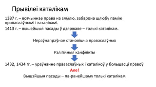 Прывілеі каталікам
1387 г. – вотчыннае права на зямлю, забарона шлюбу паміж
праваслаўнымі і каталікамі.
1413 г. – вышэйшыя пасады ў дзяржаве – толькі каталікам.
Нераўнапраўнае становішча праваслаўных
Рэлігійныя канфлікты
1432, 1434 гг. – ураўнанне праваслаўных і каталікоў у большасці правоў
Але!
Вышэйшыя пасады – па-ранейшаму толькі каталікам
 