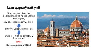 Ідэя царкоўнай уніі
ХІ ст. – хрысціянства
раскалолася на праваслаўе і
каталіцтва;
XV ст. – ідэя іх аб’яднання
Вітаўт і Свідрыгайла – за
1439 г. – унія на саборы ў
Фларэнцыі.
Але!
Не падтрымана ў ВКЛ.
 