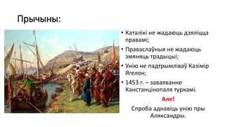 Прычыны:
• Каталікі не жадаюць дзяліцца
правамі;
• Праваслаўныя не жадаюць
змяняць традыцыі;
• Унію не падтрымліваў Казімір
Ягелон;
• 1453 г. – заваяванне
Канстанцінопаля туркамі.
Але!
Спроба аднавіць унію пры
Аляксандры.
 
