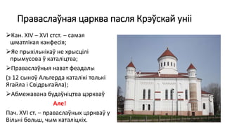 Праваслаўная царква пасля Крэўскай уніі
Кан. XIV – XVI стст. – самая
шматлікая канфесія;
Яе прыхільнікаў не хрысцілі
прымусова ў каталіцтва;
Праваслаўныя нават феадалы
(з 12 сыноў Альгерда каталікі толькі
Ягайла і Свідрыгайла);
Абмежавана будаўніцтва цэркваў
Але!
Пач. XVI ст. – праваслаўных цэркваў у
Вільні больш, чым каталіцкіх.
 