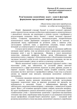 Верещак В.М., вчитель вищої
категорії,старшийвчитель
ТаврійськаЗОШ
Розв’язування економічних задач – один із факторів
формування продуктивної творчої діяльності
«Недостатньо лише мати гарний розум,
головне- це добрезастосовуватийого».
Рене Декарт
Новий Державний стандарт базової та повної загальної середньої
освіти «ґрунтується на засадах особистіснозорієнтованого, компетентнісного
і діяльнісного підходів, що реалізовані в освітніх галузях і відображені в
результативних складових змісту базової і повної загальної середньої
освіти». Соціальна, громадянська, загальнокультурна, підприємницька
компетентності новим Державним стандартом визначені як ключові, а
діяльнісний підхід спрямований на розвиток умінь і навичок учня,
застосування здобутих знань у практичних ситуаціях, пошук шляхів
інтеграції до соціокультурного та природного середовища.
Сучасне життя вимагає пошуку нових підходів до виховання майбутніх
громадян нашої країни, тому що ринкові умови є природним середовищем
існування дітей з дня їх народження. Фахівець у галузі економічної
педагогіки, німецький професор Кайзер, автор «Меморандуму про
економічну освіту» стверджує:«Економічна освіта є обов'язковою складовою
частиною загальної освіти на всіх ступенях шкільного навчання, що має на
меті підготувати юнаків і дівчат до життя в сучасному суспільстві».
Метою економічної освіти в системі загальної середньої освіти є така
підготовка учнів, яка забезпечить їм достатній рівень життєвої
компетентності у сфері економічних відносин на рівні держави, родини та
окремої людини. Загальні економічні знання потрібні кожному учневі
незалежно від його життєвого і професійного вибору. Саме тому в сучасних
умовах на перший план виходить виховання економічно освіченого
громадянина.
Головним завданням шкільного курсу економіки є формування в учнів
умінь і навичок аналізу реальних економічних ситуацій, застосування
отриманих теоретичних знань на практиці, розуміння тих процесів, що
відбуваються в економіці. Одним з найважливіших факторів, що
забезпечують засвоєння учнямиматеріалу з економіки, є вміння розв’язувати
задачі. Воно є об’єктивним критерієм оцінки глибини засвоєння матеріалу.
Ці задачі відображають реальні економічні ситуації, а їх розв'язання сприяє
ознайомленню учнів з економічними поняттями і причинно-наслідковими
зв'язками між ними, виробленню вмінь будувати та досліджувати економічні
моделі професійних ситуацій.Творчі економічні задачі — потужний засіб
розвиткуекономічного стилю мислення, економічної свідомості, вироблення
 