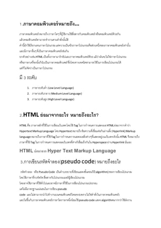 1.ภาษาคอมพิว๶ตอร์หมายถึง…
ภาษาคอมพิว๶ตอร์ หมายถึงภาษาใดๆที่ผู้ใช้งานใช้สื่อสารกับคอมพิวเตอร์ หรือคอมพิวเตอร์ด้วยกัน
แล้วคอมพิวเตอร์สามารถทางานตามคาสั่งนั้นได้
คานี้มักใช้เรียกแทนภาษาโปรแกรมแต่ความเป็นจริงภาษาโปรแกรมคือส่วนหนึ่งของภาษาคอมพิว๶ตอร์เท่านั้น
และมีภาษาอื่นๆที่เป็นภาษาคอมพิว๶ตอร์เช่นกัน
ยกตัวอย่างเช่นHTML เป็นทั้งภาษามาร์กอัปและภาษาคอมพิว๶ตอร์ด้วยแม้ว่ามันจะไม่ใช่ภาษาโปรแกรม
หรือภาษาเครื่องนั้นก็นับเป็นภาษาคอมพิว๶ตอร์ ซึ่งโดยทางเทคนิคสามารถใช้ในการเขียนโปรแกรมได้
แต่ก็ไม่จัดว่าเป็นภาษาโปรแกรม
มี 3 ระดับ
1. ภาษาระดับต่า(LowLevel Language)
2. ภาษาระดับกลาง(MediumLevel Language)
3. ภาษาระดับสูง(HighLevel Language)
2.HTML ย่อมาจากอะไร หมายถึงอะไร?
HTML คือ ภาษาหลักที่ใช้ในการเขียนเว็บเพจโดยใช้ Tag ในการกาหนดการแสดงผลHTMLย่อมาจากคาว่า
HypertextMarkupLanguage โดยHypertextหมายถึงข้อความที่เชื่อมต่อกันผ่านลิ้ง(Hyperlink) Markup
language หมายถึงภาษาที่ใช้ Tagในการกาหนดการแสดงผลสิ่งต่างๆที่แสดงอยู่บนเว็บเพจดังนั้นHTML จึงหมายถึง
ภาษาที่ใช้ Tag ในการกาหนดการแสดงผลเว็บเพจที่ต่างก็เชื่อมถึงกันในHyperspace ผ่านHyperlink นั่นเอง
HTML ย่อมาจาก Hyper Text Markup Language
3.การเขียนรหัสจาลอง(pseudo code) หมายถึงอะไร
รหัสจาลอง หรือPseudoCode เป็นคาบรรยายที่เขียนแสดงขั้นตอนวิธี(algorithm) ของการเขียนโปรแกรม
โดยใช้ภาษาที่กะทัดรัดสื่อสารกับโปรแกรมเมอร์ผู้เขียนโปรแกรม
โดยอาจใช้ภาษาที่ใช้ทั่วไปและอาจมีภาษาที่ใช้ในการเขียนโปรแกรมประกอบ
แต่ไม่มีมาตรฐานแน่นอนในการเขียนpseudo
code และไม่สามารถนาไปทางานบนคอมพิวเตอร์โดยตรง(เพราะไม่ใช่คาสั่งในภาษาคอมพิว๶ตอร์)
และไม่ขึ้นกับภาษาคอมพิว๶ตอร์ภาษาใดภาษาหนึ่งนิยมใช้ pseudocode แสดงalgorithmมากกว่าใช้ผังงาน
 