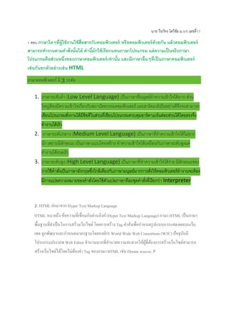 นาย วีรภัทร โตวิชัย ม.5/5 เลขที่17
1 ตอบ ภาษาใดๆที่ผู้ใช้งานใช้สื่อสารกับคอมพิวเตอร์ หรือคอมพิวเตอร์ด้วยกัน แล้วคอมพิวเตอร์
สามารถทางานตามคาสั่งนั้นได้ คานี้มักใช้เรียกแทนภาษาโปรแกรม แต่ความเป็นจริงภาษา
โปรแกรมคือส่วนหนึ่งของภาษาคอมพิวเตอร์เท่านั้น และมีภาษาอื่นๆที่เป็นภาษาคอมพิวเตอร์
เช่นกันยกตัวอย่างเช่น HTML
ภาษาคอมพิวเตอร์ มี 3 ระดับ
1. ภาษาระดับต่า (Low Level Language) เป็นภาษาที่มนุษย์ทาความเข้าใจได้ยาก ส่วน
ใหญ่ต้องมีความเข้าใจเกี่ยวกับสถาปัตยกรรมคอมพิวเตอร์ และฮาร์ดแวร์เป็นอย่างดีจึงจะสามารถ
เขียนโปรแกรมสั่งงานได้มีข้อดีในส่วนที่เขียนโปรแกรมควบคุมอาร์ดาแวร์แต่ละส่วนได้โดยตรงจึง
ทางานได้เร็ว
2. ภาษาระดับกลาง (Medium Level Language) เป็นภาษาที่ทาความเข้าใจได้ไม่ยาก
นัก เพราะมีลักษณะ เป็นภาษาแบบโครงสร้าง ทาความเข้าใจได้เหมือนกับภาษาระดับสูงแต่
ทางานได้รวดเร็ว
3. ภาษาระดับสูง (High Level Language) เป็นภาษาที่ทาความเข้าใจได้ง่าย มีลักษณะของ
การใช้คาสั่งเป็นภาษาอังกฤษซึ่งใกล้เคียงกับภาษามนุษย์มากการสั่งให้คอมพิวเตอร์ทางานจะต้อง
มีการแปลความหมายของคาสั่งโดยใช้ตัวแปลภาษาทีละชุดคาสั่งที่เรียกว่า Interpreter
2. HTML ย่อมาจาก Hyper Text Markup Language
HTML หมายถึง ข้อความที่เชื่อมกันผ่านลิงค์(Hyper Text Markup Language) ภาษา HTML เป็นภาษา
พื้นฐานที่จาเป็นในการสร้างเว็บไซต์โดยการสร้าง Tag คาสั่งเพื่อกาหนดรูปแบบการแสดงผลบนเว็บ
เพจ ถูกพัฒนาและกาหนดมาตรฐานโดยองค์กร World Wide Web Consortium (W3C) ปัจจุบันมี
โปรแกรมประเภท Web Editor จานวนมากที่อานวยความสะดวกให้ผู้ที่ต้องการสร้างเว็บไซต์สามารถ
สร้างเว็บไซต์ได้โดยไม่ต้องจา Tag ของภาษา HTML เช่น Dream weaver, F
 