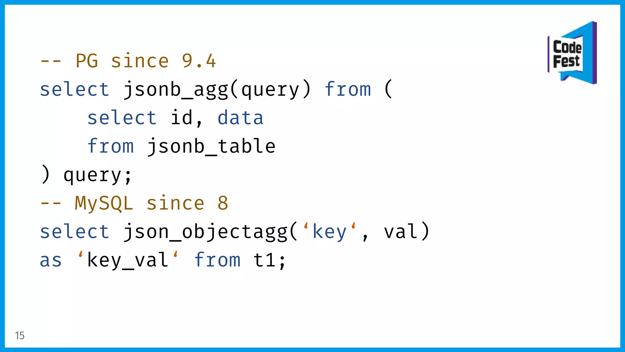 -- PG since 9.4
select jsonb_agg(query) from (
select id, data
from jsonb_table
) query;
-- MySQL since 8
select json_objectagg(‘key‘, val)
as ‘key_val‘ from t1;
15
 