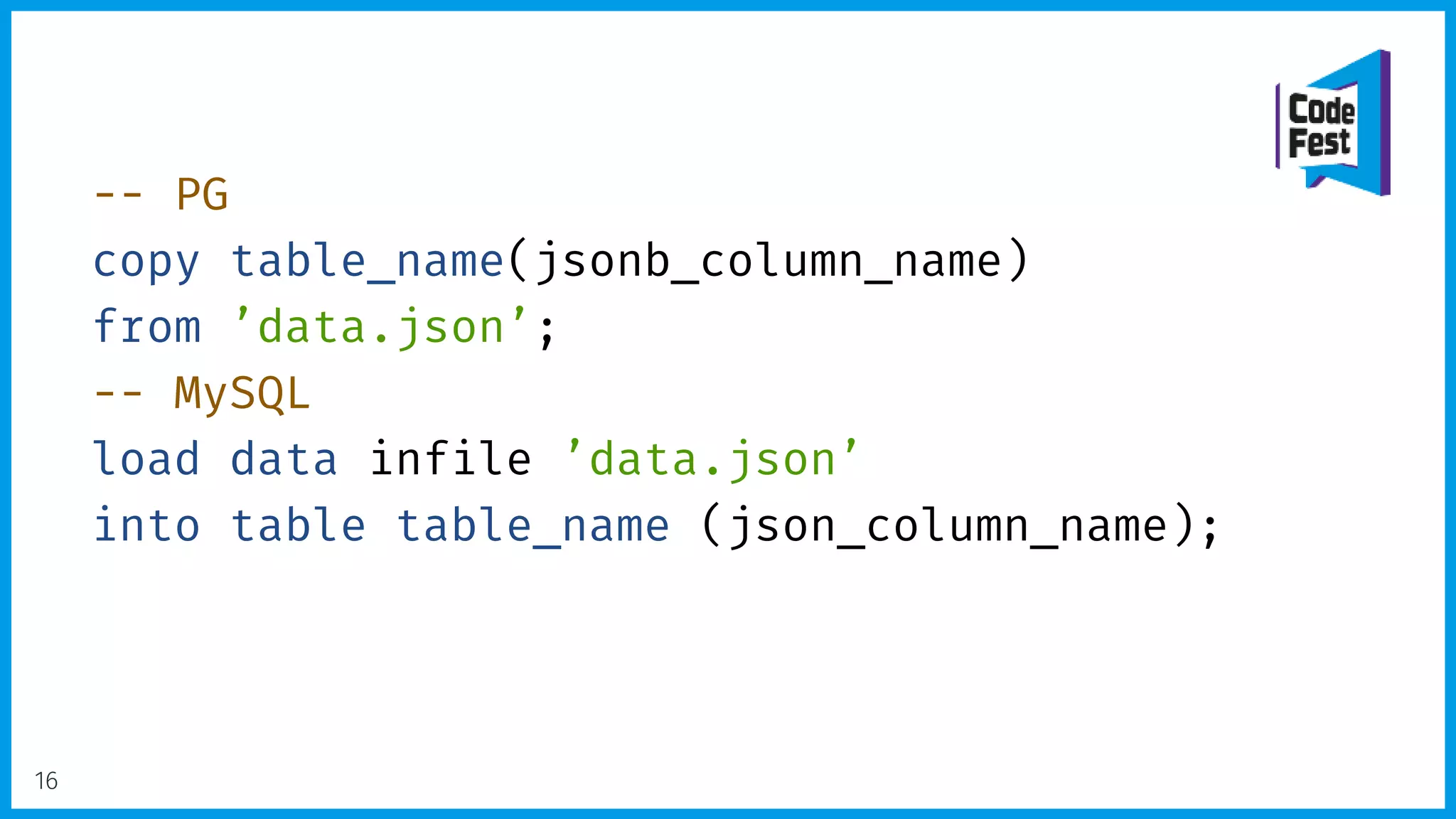 -- PG
copy table_name(jsonb_column_name)
from ’data.json’;
-- MySQL
load data infile ’data.json’
into table table_name (json_column_name);
16
 