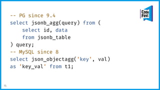 -- PG since 9.4
select jsonb_agg(query) from (
select id, data
from jsonb_table
) query;
-- MySQL since 8
select json_objectagg(‘key‘, val)
as ‘key_val‘ from t1;
15
 