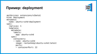 Пример: deployment
apiVersion: extensions/v1beta1
kind: Deployment
metadata:
name: ubuntu-sshd-deployment
spec:
replicas: 1
template:
metadata:
labels:
app: ubuntu-sshd
spec:
containers:
- name: ubuntu-sshd
image: rastasheep/ubuntu-sshd:latest
ports:
- containerPort: 22
 