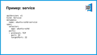 Пример: service
apiVersion: v1
kind: Service
metadata:
name: ubuntu-sshd-service
spec:
selector:
app: ubuntu-sshd
ports:
- protocol: TCP
port: 22
targetPort: 22
 