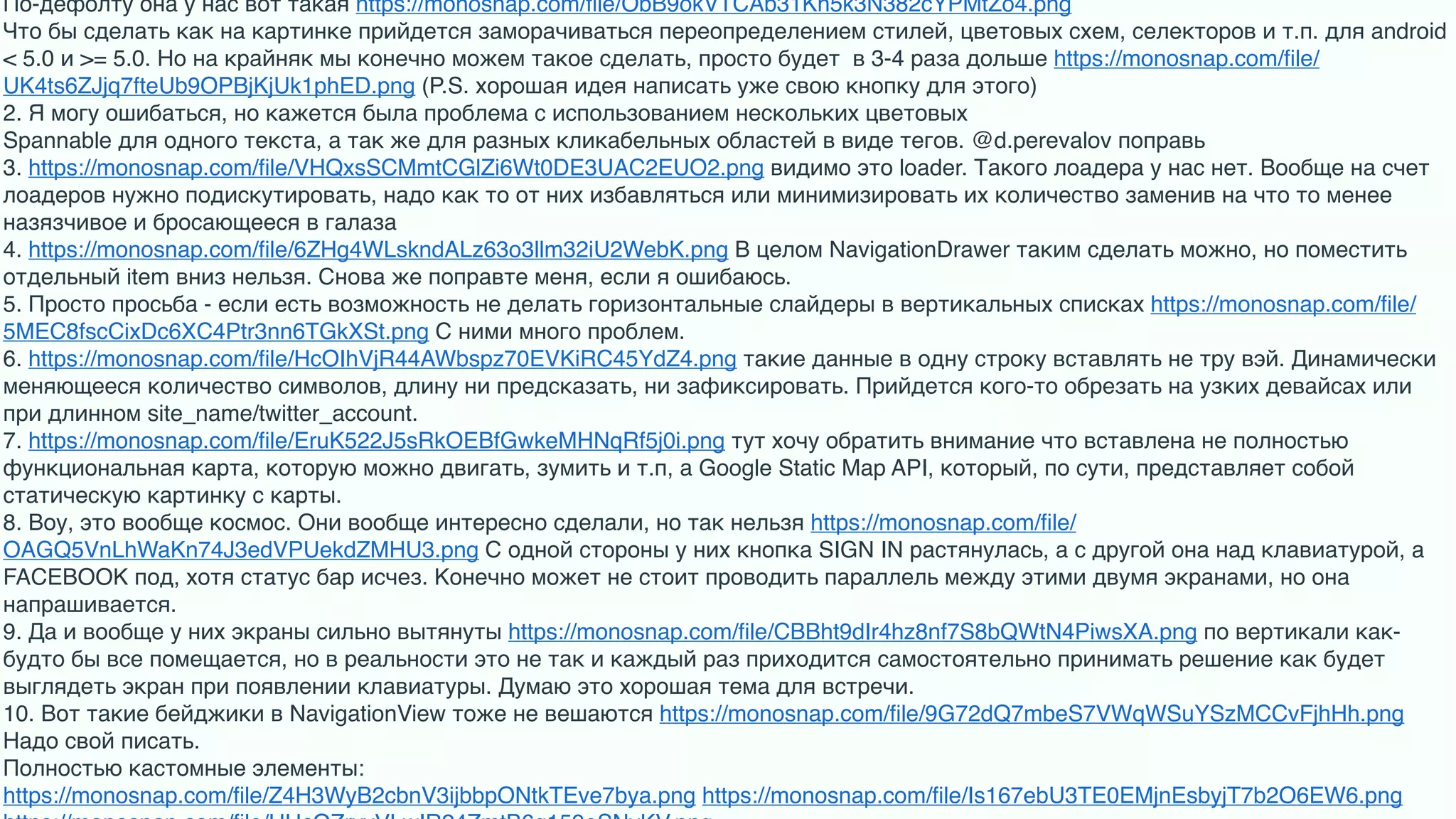 По-дефолту она у нас вот такая https://monosnap.com/ﬁle/ObB9okVTCAb31Kh5k3N382cYPMtZo4.png 
Что бы сделать как на картинке прийдется заморачиваться переопределением стилей, цветовых схем, селекторов и т.п. для android
< 5.0 и >= 5.0. Но на крайняк мы конечно можем такое сделать, просто будет  в 3-4 раза дольше https://monosnap.com/ﬁle/
UK4ts6ZJjq7fteUb9OPBjKjUk1phED.png (P.S. хорошая идея написать уже свою кнопку для этого)
2. Я могу ошибаться, но кажется была проблема с использованием нескольких цветовых 
Spannable для одного текста, а так же для разных кликабельных областей в виде тегов. @d.perevalov поправь
3. https://monosnap.com/ﬁle/VHQxsSCMmtCGlZi6Wt0DE3UAC2EUO2.png видимо это loader. Такого лоадера у нас нет. Вообще на счет
лоадеров нужно подискутировать, надо как то от них избавляться или минимизировать их количество заменив на что то менее
назязчивое и бросающееся в галаза
4. https://monosnap.com/ﬁle/6ZHg4WLskndALz63o3llm32iU2WebK.png В целом NavigationDrawer таким сделать можно, но поместить
отдельный item вниз нельзя. Снова же поправте меня, если я ошибаюсь. 
5. Просто просьба - если есть возможность не делать горизонтальные слайдеры в вертикальных списках https://monosnap.com/ﬁle/
5MEC8fscCixDc6XC4Ptr3nn6TGkXSt.png С ними много проблем. 
6. https://monosnap.com/ﬁle/HcOIhVjR44AWbspz70EVKiRC45YdZ4.png такие данные в одну строку вставлять не тру вэй. Динамически
меняющееся количество символов, длину ни предсказать, ни зафиксировать. Прийдется кого-то обрезать на узких девайсах или
при длинном site_name/twitter_account. 
7. https://monosnap.com/ﬁle/EruK522J5sRkOEBfGwkeMHNqRf5j0i.png тут хочу обратить внимание что вставлена не полностью
функциональная карта, которую можно двигать, зумить и т.п, а Google Static Map API, который, по сути, представляет собой
статическую картинку с карты. 
8. Воу, это вообще космос. Они вообще интересно сделали, но так нельзя https://monosnap.com/ﬁle/
OAGQ5VnLhWaKn74J3edVPUekdZMHU3.png С одной стороны у них кнопка SIGN IN растянулась, а с другой она над клавиатурой, а
FACEBOOK под, хотя статус бар исчез. Конечно может не стоит проводить параллель между этими двумя экранами, но она
напрашивается.
9. Да и вообще у них экраны сильно вытянуты https://monosnap.com/ﬁle/CBBht9dIr4hz8nf7S8bQWtN4PiwsXA.png по вертикали как-
будто бы все помещается, но в реальности это не так и каждый раз приходится самостоятельно принимать решение как будет
выглядеть экран при появлении клавиатуры. Думаю это хорошая тема для встречи. 
10. Вот такие бейджики в NavigationView тоже не вешаются https://monosnap.com/ﬁle/9G72dQ7mbeS7VWqWSuYSzMCCvFjhHh.png
Надо свой писать.
Полностью кастомные элементы:
https://monosnap.com/ﬁle/Z4H3WyB2cbnV3ijbbpONtkTEve7bya.png https://monosnap.com/ﬁle/Is167ebU3TE0EMjnEsbyjT7b2O6EW6.png
 