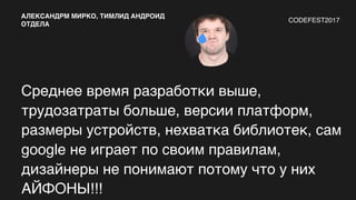 Среднее время разработки выше,
трудозатраты больше, версии платформ,
размеры устройств, нехватка библиотек, сам
google не играет по своим правилам,
дизайнеры не понимают потому что у них
АЙФОНЫ!!!
АЛЕКСАНДРМ МИРКО, ТИМЛИД АНДРОИД
ОТДЕЛА
CODEFEST2017
 