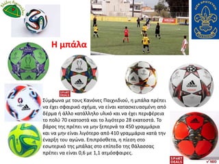 Σύμφωνα με τους Κανόνες Παιχνιδιού, η μπάλα πρέπει
να έχει σφαιρικό σχήμα, να είναι κατασκευασμένη από
δέρμα ή άλλο κατάλληλο υλικό και να έχει περιφέρεια
το πολύ 70 εκατοστά και το λιγότερο 28 εκατοστά. Το
βάρος της πρέπει να μην ξεπερνά τα 450 γραμμάρια
και να μην είναι λιγότερο από 410 γραμμάρια κατά την
έναρξη του αγώνα. Επιπρόσθετα, η πίεση στο
εσωτερικό της μπάλας στο επίπεδο της θάλασσας
πρέπει να είναι 0,6 με 1,1 ατμόσφαιρες.
Η μπάλα
 