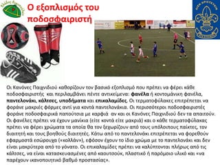 Οι Κανόνες Παιχνιδιού καθορίζουν τον βασικό εξοπλισμό που πρέπει να φέρει κάθε
ποδοσφαιριστής και περιλαμβάνει πέντε αντικείμενα: φανέλα ή κοντομάνικη φανέλα,
παντελονάκι, κάλτσες, υποδήματα και επικαλαμίδες. Οι τερματοφύλακες επιτρέπεται να
φοράνε μακριές φόρμες αντί για κοντά παντελονάκια. Οι περισσότεροι ποδοσφαιριστές
φοράνε ποδοσφαιρικά παπούτσια με καρφιά αν και οι Κανόνες Παιχνιδιού δεν τα απαιτούν.
Οι φανέλες πρέπει να έχουν μανίκια (είτε κοντά είτε μακριά) και ο κάθε τερματοφύλακας
πρέπει να φέρει χρώματα τα οποία θα τον ξεχωρίζουν από τους υπόλοιπους παίκτες, τον
διαιτητή και τους βοηθούς διαιτητές. Κάτω από το παντελονάκι επιτρέπεται να φορεθούν
εφαρμοστά εσώρουχα («κολλάν»), εφόσον έχουν το ίδιο χρώμα με το παντελονάκι και δεν
είναι μακρύτερα από το γόνατο. Οι επικαλαμίδες πρέπει να καλύπτονται πλήρως από τις
κάλτσες, να είναι κατασκευασμένες από καουτσούκ, πλαστικό ή παρόμοιο υλικό και «να
παρέχουν ικανοποιητικό βαθμό προστασίας».
Ο εξοπλισμός του
ποδοσφαιριστή
 