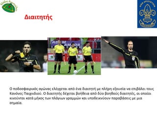 Ο ποδοσφαιρικός αγώνας ελέγχεται από ένα διαιτητή με πλήρη εξουσία να επιβάλει τους
Κανόνες Παιχνιδιού. Ο διαιτητής δέχεται βοήθεια από δύο βοηθούς διαιτητές, οι οποίοι
κινούνται κατά μήκος των πλάγιων γραμμών και υποδεικνύουν παραβάσεις με μια
σημαία.
Διαιτητής
 