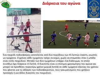 Ένα παιχνίδι ποδοσφαίρου αποτελείται από δύο περιόδους των 45 λεπτών έκαστη, γνωστές
ως ημίχρονα. Ο χρόνος κάθε ημιχρόνου τρέχει συνεχώς, χωρίς να σταματάει όταν η μπάλα
είναι εκτός παιχνιδιού. Μεταξύ των δύο ημιχρόνων υπάρχει ένα διάλειμμα, το οποίο
συνήθως έχει διάρκεια 15 λεπτά. Ο διαιτητής είναι ο επίσημος χρονομέτρης του αγώνα και
μπορεί να προσθέσει περαιτέρω χρόνο (μερικά λεπτά) σε κάθε ημίχρονο εξαιτίας του χρόνου
που χάνεται για τις αλλαγές των ποδοσφαιριστών, τους τραυματισμούς που χρήζουν
προσοχής ή για άλλες διακοπές του παιχνιδιού.
Διάρκεια του αγώνα
 