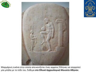 Μαρμάρινη εικόνα στην οποία απεικονίζεται ένας αρχαίος Έλληνας να ισορροπεί
μία μπάλα με το πόδι του. Έκθεμα στο Εθνικό Αρχαιολογικό Μουσείο Αθηνών.
 