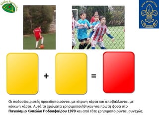 Οι ποδοσφαιριστές προειδοποιούνται με κίτρινη κάρτα και αποβάλλονται με
κόκκινη κάρτα. Αυτά τα χρώματα χρησιμοποιήθηκαν για πρώτη φορά στο
Παγκόσμιο Κύπελλο Ποδοσφαίρου 1970 και από τότε χρησιμοποιούνται συνεχώς.
+ =
 