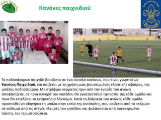 Το ποδοσφαιρικό παιχνίδι βασίζεται σε ένα σύνολο κανόνων, που είναι γνωστοί ως
Κανόνες Παιχνιδιού, και παίζεται με τη χρήση μιας φουσκωμένης ελαστικής σφαίρας, της
μπάλας ποδοσφαίρου. Με στρίψιμο κέρματος πριν από την έναρξη του αγώνα
αποφασίζεται σε ποια πλευρά του γηπέδου θα εγκαταστήσει την εστία της κάθε ομάδα και
ποια θα εκτελέσει το εναρκτήριο λάκτισμα. Κατά τη διάρκεια του αγώνα, κάθε ομάδα
προσπαθεί να οδηγήσει τη μπάλα στην εστία της αντίπαλης, που ορίζεται από το «τέρμα»
σε καθεμιά από τις στενές πλευρές του γηπέδου και φυλάσσεται από συγκεκριμένο
παίκτη, τον τερματοφύλακα.
Κανόνες παιχνιδιού
 