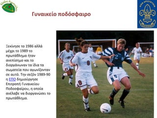 Γυναικείο ποδόσφαιρο
Ξεκίνησε το 1986 αλλά
μέχρι το 1989 το
πρωτάθλημα ήταν
ανεπίσημο και το
διοργάνωναν τα ίδια τα
σωματεία που αγωνίζονταν
σε αυτό. Την σεζόν 1989-90
η ΕΠΟ δημιούργησε
Επιτροπή Γυναικείου
Ποδοσφαίρου, η οποία
ανέλαβε να διοργανώσει το
πρωτάθλημα.
 