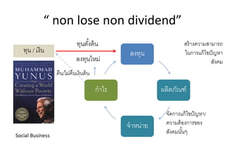 “ non lose non dividend”
ลงทุน
ผลิตภัณฑ์
จาหน่าย
กาไร
ลงทุนใหม่
ทุน / เงิน
ทุนตั้งต้น
คืน/ไม่คืนเงินต้น
จัดการแก้ไขปัญหา/
ความต้องการของ
สังคมนั้นๆ
สร้างความสามารถ
ในการแก้ไขปัญหา
สังคม
Social Business
 