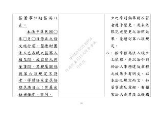 18
屆 董 事 任 期 屆 滿 日
止。
本法中華民國○
年○月○日修正之條
文施行前，醫療財團
法人已在職之監察人
相互間，或監察人與
董事間，其親屬關係
與 第 六 項 規 定 不 符
者，得續任至當屆任
期屆滿日止；其屬出
缺補任者，亦同。
立之章則與準則不符
者應予變更，及未依
限完成變更之法律效
果，爰增訂第八項規
定。
八、 按章程為法人設立
之依據，是以法令對
於法人事務違反章程
之效果多有明文。以
本法之規定而言，如
董事違反章程，有損
害法人或其設立機構
行
政
院
行
政
院
第
3543次
院
會
會
議
DF9EDDA95F18D056
 