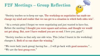 F2F Meetings – Group Reflection
“Society teaches us to keep our ego. The workshop on negotiation has made me
change my mind and realize that we can get to a situation in which both sides win”.
“At a certain point I forgot we were negotiating and just wanted to have fun.
Before the meeting I thought you were square and serious, and thought we would
not get along. But, now I have realized you are so cool. I love you, guys!”.
“Society teaches us that only one side wins. This (what I learnt in the workshop)
changes it. Both of us can share the winning.”
“We were both (each group) having fun …I will go back with good memories.”…
“We are the best group ever.”
 
